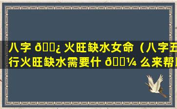 八字 🌿 火旺缺水女命（八字五行火旺缺水需要什 🌼 么来帮助）
